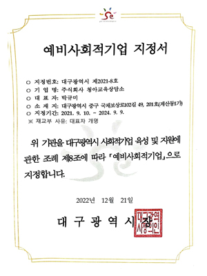 예비사회적기업 지정서 지정번호: 대구광역시 제2021-8호 기업명: 주식회사청아교육상담소 대표자: 박규미 소재지: 대구광역시 중구 국채보상로 102길 49, 201호(계산동1가) 지정기간: 2021년 9월 10일~2024년 9월 9일 재교부 사유: 대표자 개명 위 기관을 대구광역시 사회적기업 육성 및 지원에 관한 조례 제 8조에 따라 예비사회적기업으로 지정합니다. 2022년 12월 21일 대구광역시장